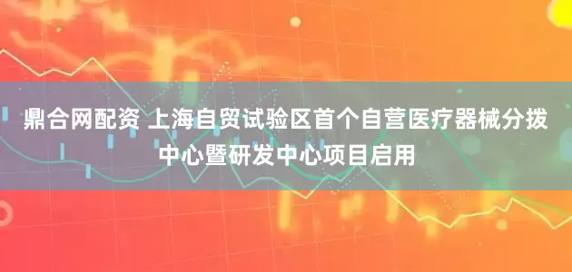 鼎合网配资 上海自贸试验区首个自营医疗器械分拨中心暨研发中心项目启用