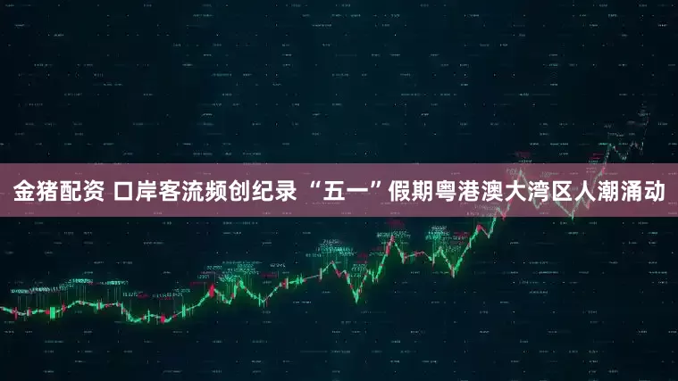 金猪配资 口岸客流频创纪录 “五一”假期粤港澳大湾区人潮涌动