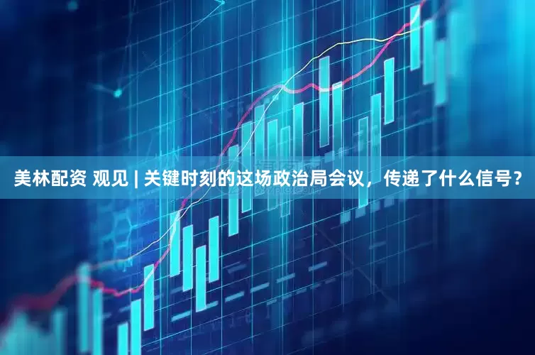 美林配资 观见 | 关键时刻的这场政治局会议，传递了什么信号？