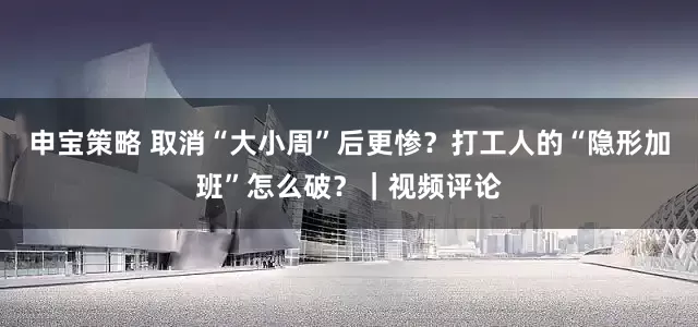 申宝策略 取消“大小周”后更惨？打工人的“隐形加班”怎么破？｜视频评论