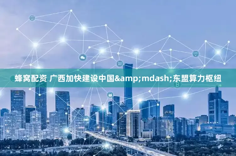 蜂窝配资 广西加快建设中国&mdash;东盟算力枢纽