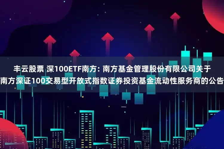 丰云股票 深100ETF南方: 南方基金管理股份有限公司关于南方深证100交易型开放式指数证券投资基金流动性服务商的公告