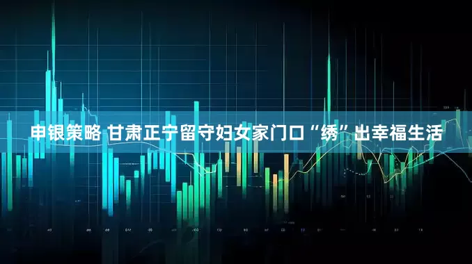 申银策略 甘肃正宁留守妇女家门口“绣”出幸福生活