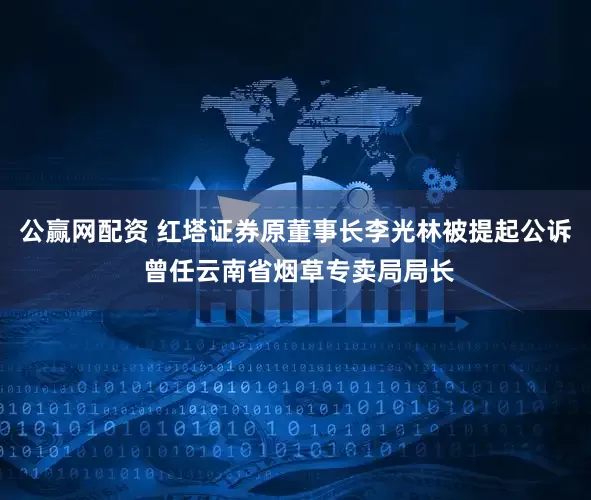 公赢网配资 红塔证券原董事长李光林被提起公诉 曾任云南省烟草专卖局局长