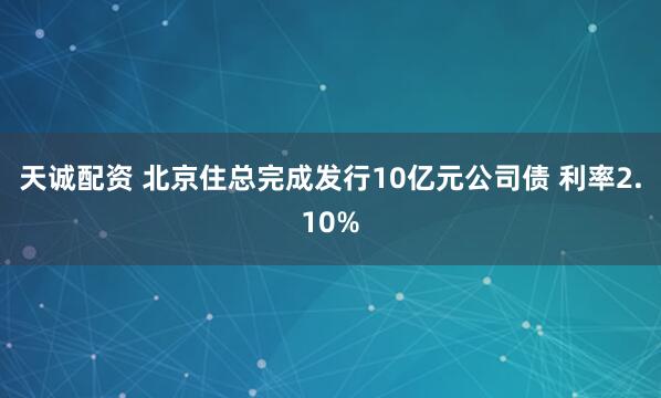 天诚配资 北京住总完成发行10亿元公司债 利率2.10%