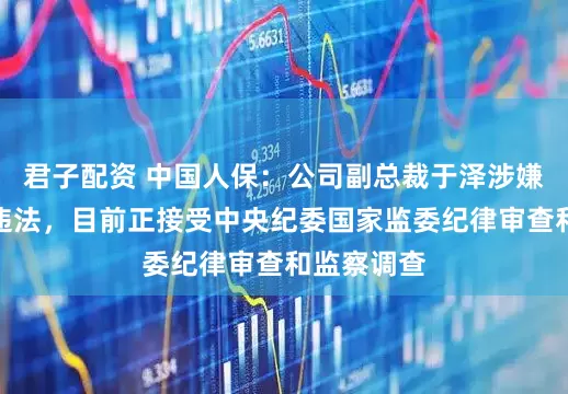 君子配资 中国人保：公司副总裁于泽涉嫌严重违纪违法，目前正接受中央纪委国家监委纪律审查和监察调查