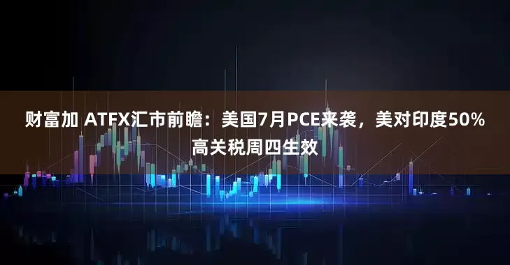 财富加 ATFX汇市前瞻：美国7月PCE来袭，美对印度50%高关税周四生效